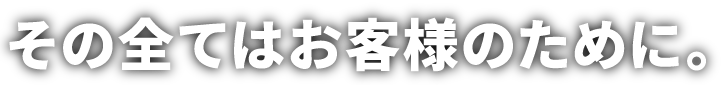 その全てはお客様のために。